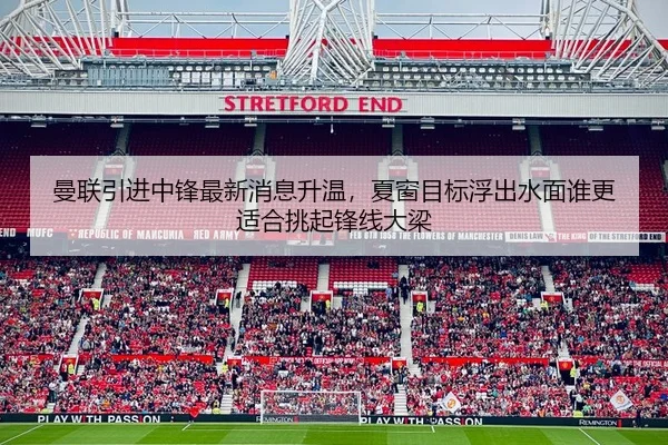 曼联引进中锋最新消息升温，夏窗目标浮出水面谁更适合挑起锋线大梁